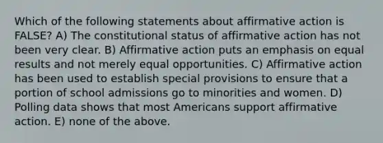 Which of the following statements about affirmative action is FALSE? A) The constitutional status of affirmative action has not been very clear. B) Affirmative action puts an emphasis on equal results and not merely equal opportunities. C) Affirmative action has been used to establish special provisions to ensure that a portion of school admissions go to minorities and women. D) Polling data shows that most Americans support affirmative action. E) none of the above.