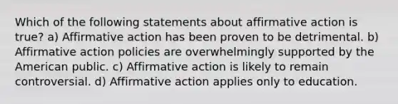 Which of the following statements about affirmative action is true? a) Affirmative action has been proven to be detrimental. b) Affirmative action policies are overwhelmingly supported by the American public. c) Affirmative action is likely to remain controversial. d) Affirmative action applies only to education.