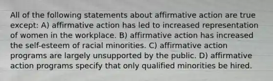 All of the following statements about affirmative action are true except: A) affirmative action has led to increased representation of women in the workplace. B) affirmative action has increased the self-esteem of racial minorities. C) affirmative action programs are largely unsupported by the public. D) affirmative action programs specify that only qualified minorities be hired.