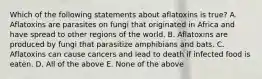 Which of the following statements about aflatoxins is true? A. Aflatoxins are parasites on fungi that originated in Africa and have spread to other regions of the world. B. Aflatoxins are produced by fungi that parasitize amphibians and bats. C. Aflatoxins can cause cancers and lead to death if infected food is eaten. D. All of the above E. None of the above