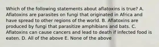 Which of the following statements about aflatoxins is true? A. Aflatoxins are parasites on fungi that originated in Africa and have spread to other regions of the world. B. Aflatoxins are produced by fungi that parasitize amphibians and bats. C. Aflatoxins can cause cancers and lead to death if infected food is eaten. D. All of the above E. None of the above