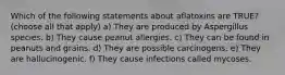 Which of the following statements about aflatoxins are TRUE? (choose all that apply) a) They are produced by Aspergillus species. b) They cause peanut allergies. c) They can be found in peanuts and grains. d) They are possible carcinogens. e) They are hallucinogenic. f) They cause infections called mycoses.