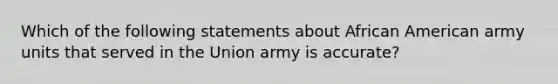 Which of the following statements about African American army units that served in the Union army is accurate?