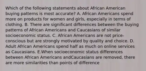 Which of the following statements about African American buying patterns is most accurate? A. African Americans spend more on products for women and girls, especially in terms of clothing. B. There are significant differences between the buying patterns of African Americans and Caucasians of similar socioeconomic status. C. African Americans are not price-conscious but are strongly motivated by quality and choice. D. Adult African Americans spend half as much on online services as Caucasians. E.When socioeconomic status differences between African Americans andCaucasians are removed, there are more similarities than points of difference