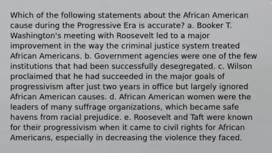 Which of the following statements about the African American cause during the Progressive Era is accurate? a. Booker T. Washington's meeting with Roosevelt led to a major improvement in the way the criminal justice system treated African Americans. b. Government agencies were one of the few institutions that had been successfully desegregated. c. Wilson proclaimed that he had succeeded in the major goals of progressivism after just two years in office but largely ignored African American causes. d. African American women were the leaders of many suffrage organizations, which became safe havens from racial prejudice. e. Roosevelt and Taft were known for their progressivism when it came to civil rights for African Americans, especially in decreasing the violence they faced.