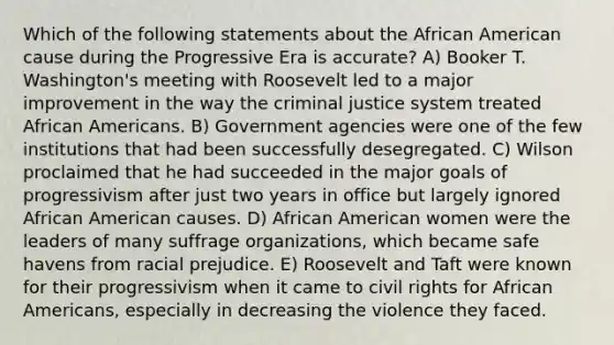 Which of the following statements about the African American cause during the Progressive Era is accurate? A) Booker T. Washington's meeting with Roosevelt led to a major improvement in the way the criminal justice system treated African Americans. B) Government agencies were one of the few institutions that had been successfully desegregated. C) Wilson proclaimed that he had succeeded in the major goals of progressivism after just two years in office but largely ignored African American causes. D) African American women were the leaders of many suffrage organizations, which became safe havens from racial prejudice. E) Roosevelt and Taft were known for their progressivism when it came to civil rights for African Americans, especially in decreasing the violence they faced.