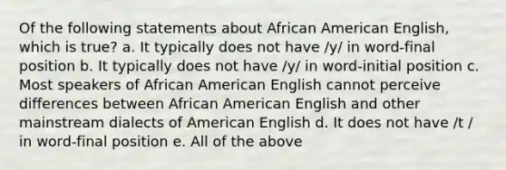 Of the following statements about African American English, which is true? a. It typically does not have /y/ in word-final position b. It typically does not have /y/ in word-initial position c. Most speakers of African American English cannot perceive differences between African American English and other mainstream dialects of American English d. It does not have /t / in word-final position e. All of the above