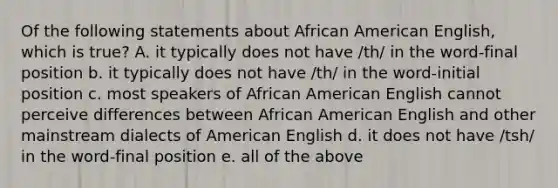 Of the following statements about African American English, which is true? A. it typically does not have /th/ in the word-final position b. it typically does not have /th/ in the word-initial position c. most speakers of African American English cannot perceive differences between African American English and other mainstream dialects of American English d. it does not have /tsh/ in the word-final position e. all of the above