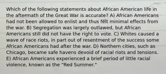 Which of the following statements about African American life in the aftermath of the Great War is accurate? A) <a href='https://www.questionai.com/knowledge/kktT1tbvGH-african-americans' class='anchor-knowledge'>african americans</a> had not been allowed to enlist and thus felt minimal effects from the war. B) Segregation was largely outlawed, but African Americans still did not have <a href='https://www.questionai.com/knowledge/kr9tEqZQot-the-right-to-vote' class='anchor-knowledge'>the right to vote</a>. C) Whites caused a wave of race riots, in part out of resentment of the success some African Americans had after the war. D) Northern cities, such as Chicago, became safe havens devoid of racial riots and tensions. E) African Americans experienced a brief period of little racial violence, known as the "Red Summer."