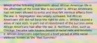 Which of the following statements about African American life in the aftermath of the Great War is accurate? a. African Americans had not been allowed to enlist and thus felt minimal effects from the war. b. Segregation was largely outlawed, but African Americans still did not have the right to vote. c. Whites caused a wave of race riots, in part out of resentment of the success some African Americans had after the war. d. Northern cities, such as Chicago, became safe havens devoid of racial riots and tensions. e. African Americans experienced a brief period of little racial violence, known as the "Red Summer."