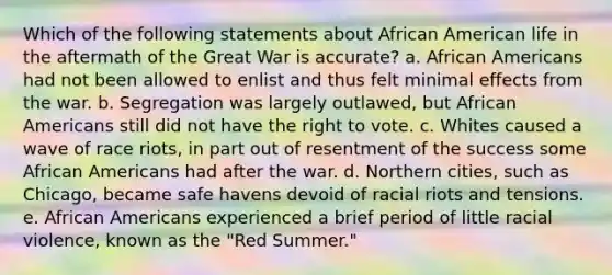 Which of the following statements about African American life in the aftermath of the Great War is accurate? a. African Americans had not been allowed to enlist and thus felt minimal effects from the war. b. Segregation was largely outlawed, but African Americans still did not have the right to vote. c. Whites caused a wave of race riots, in part out of resentment of the success some African Americans had after the war. d. Northern cities, such as Chicago, became safe havens devoid of racial riots and tensions. e. African Americans experienced a brief period of little racial violence, known as the "Red Summer."