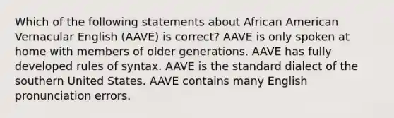 Which of the following statements about African American Vernacular English (AAVE) is correct? AAVE is only spoken at home with members of older generations. AAVE has fully developed rules of syntax. AAVE is the standard dialect of the southern United States. AAVE contains many English pronunciation errors.