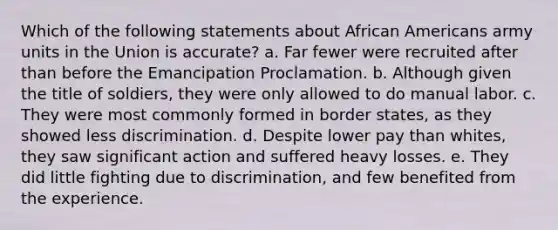 Which of the following statements about African Americans army units in the Union is accurate? a. Far fewer were recruited after than before the Emancipation Proclamation. b. Although given the title of soldiers, they were only allowed to do manual labor. c. They were most commonly formed in border states, as they showed less discrimination. d. Despite lower pay than whites, they saw significant action and suffered heavy losses. e. They did little fighting due to discrimination, and few benefited from the experience.