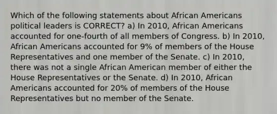 Which of the following statements about African Americans political leaders is CORRECT? a) In 2010, African Americans accounted for one-fourth of all members of Congress. b) In 2010, African Americans accounted for 9% of members of the House Representatives and one member of the Senate. c) In 2010, there was not a single African American member of either the House Representatives or the Senate. d) In 2010, African Americans accounted for 20% of members of the House Representatives but no member of the Senate.