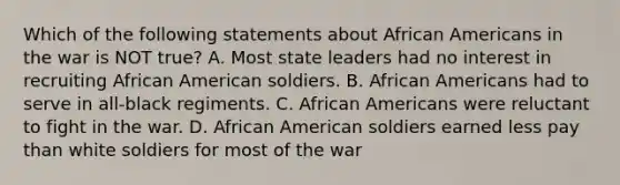 Which of the following statements about African Americans in the war is NOT true? A. Most state leaders had no interest in recruiting African American soldiers. B. African Americans had to serve in all-black regiments. C. African Americans were reluctant to fight in the war. D. African American soldiers earned less pay than white soldiers for most of the war