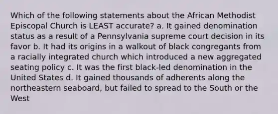 Which of the following statements about the African Methodist Episcopal Church is LEAST accurate? a. It gained denomination status as a result of a Pennsylvania supreme court decision in its favor b. It had its origins in a walkout of black congregants from a racially integrated church which introduced a new aggregated seating policy c. It was the first black-led denomination in the United States d. It gained thousands of adherents along the northeastern seaboard, but failed to spread to the South or the West