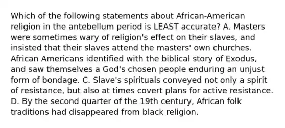 Which of the following statements about African-American religion in the antebellum period is LEAST accurate? A. Masters were sometimes wary of religion's effect on their slaves, and insisted that their slaves attend the masters' own churches. <a href='https://www.questionai.com/knowledge/kktT1tbvGH-african-americans' class='anchor-knowledge'>african americans</a> identified with the biblical story of Exodus, and saw themselves a God's chosen people enduring an unjust form of bondage. C. Slave's spirituals conveyed not only a spirit of resistance, but also at times covert plans for active resistance. D. By the second quarter of the 19th century, African folk traditions had disappeared from black religion.