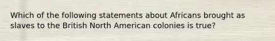 Which of the following statements about Africans brought as slaves to the British North American colonies is true?