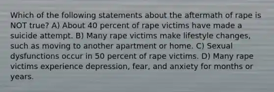 Which of the following statements about the aftermath of rape is NOT true? A) About 40 percent of rape victims have made a suicide attempt. B) Many rape victims make lifestyle changes, such as moving to another apartment or home. C) Sexual dysfunctions occur in 50 percent of rape victims. D) Many rape victims experience depression, fear, and anxiety for months or years.