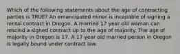 Which of the following statements about the age of contracting parties is TRUE? An emancipated minor is incapable of signing a rental contract in Oregon. A married 17 year old woman can rescind a signed contract up to the age of majority. The age of majority in Oregon is 17. A 17 year old married person in Oregon is legally bound under contract law.