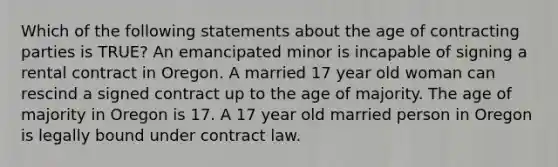 Which of the following statements about the age of contracting parties is TRUE? An emancipated minor is incapable of signing a rental contract in Oregon. A married 17 year old woman can rescind a signed contract up to the age of majority. The age of majority in Oregon is 17. A 17 year old married person in Oregon is legally bound under contract law.