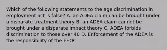 Which of the following statements to the age discrimination in employment act is false? A. an ADEA claim can be brought under a disparate treatment theory B. an ADEA claim cannot be brought under a disparate impact theory C. ADEA forbids discrimination to those over 40 D. Enforcement of the ADEA is the responsibility of the EEOC