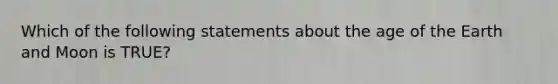 Which of the following statements about the age of the Earth and Moon is TRUE?