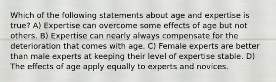 Which of the following statements about age and expertise is true? A) Expertise can overcome some effects of age but not others. B) Expertise can nearly always compensate for the deterioration that comes with age. C) Female experts are better than male experts at keeping their level of expertise stable. D) The effects of age apply equally to experts and novices.