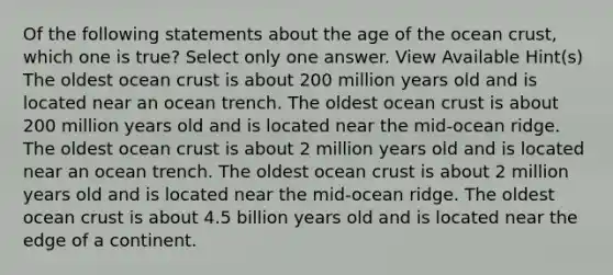 Of the following statements about the age of the ocean crust, which one is true? Select only one answer. View Available Hint(s) The oldest ocean crust is about 200 million years old and is located near an ocean trench. The oldest ocean crust is about 200 million years old and is located near the mid-ocean ridge. The oldest ocean crust is about 2 million years old and is located near an ocean trench. The oldest ocean crust is about 2 million years old and is located near the mid-ocean ridge. The oldest ocean crust is about 4.5 billion years old and is located near the edge of a continent.