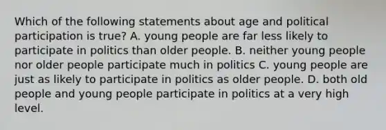 Which of the following statements about age and political participation is true? A. young people are far less likely to participate in politics than older people. B. neither young people nor older people participate much in politics C. young people are just as likely to participate in politics as older people. D. both old people and young people participate in politics at a very high level.