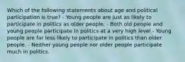 Which of the following statements about age and political participation is true? - Young people are just as likely to participate in politics as older people. - Both old people and young people participate in politics at a very high level - Young people are far less likely to participate in politics than older people. - Neither young people nor older people participate much in politics.