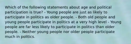 Which of the following statements about age and political participation is true? - Young people are just as likely to participate in politics as older people. - Both old people and young people participate in politics at a very high level - Young people are far less likely to participate in politics than older people. - Neither young people nor older people participate much in politics.