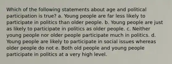 Which of the following statements about age and political participation is true? a. Young people are far less likely to participate in politics than older people. b. Young people are just as likely to participate in politics as older people. c. Neither young people nor older people participate much in politics. d. Young people are likely to participate in social issues whereas older people do not e. Both old people and young people participate in politics at a very high level.