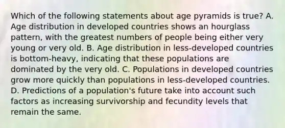 Which of the following statements about age pyramids is true? A. Age distribution in developed countries shows an hourglass pattern, with the greatest numbers of people being either very young or very old. B. Age distribution in less-developed countries is bottom-heavy, indicating that these populations are dominated by the very old. C. Populations in developed countries grow more quickly than populations in less-developed countries. D. Predictions of a population's future take into account such factors as increasing survivorship and fecundity levels that remain the same.