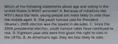 Which of the following statements about age and voting in the United States is MOST accurate? A. Because of initiatives like MTV's Rock the Vote, young people are more likely to vote than the middle-aged. B. The youth turnout rate for President Obama's 2008 election was the lowest in decades. C. Since the 2008 presidential election, youth turnout rates have continued to rise. D. Eighteen-year-olds were first given the right to vote in the 1970s. E. As Americans age, they are less likely to vote.