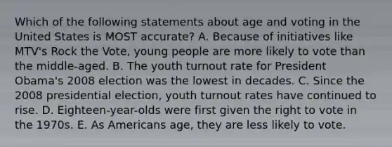 Which of the following statements about age and voting in the United States is MOST accurate? A. Because of initiatives like MTV's Rock the Vote, young people are more likely to vote than the middle-aged. B. The youth turnout rate for President Obama's 2008 election was the lowest in decades. C. Since the 2008 presidential election, youth turnout rates have continued to rise. D. Eighteen-year-olds were first given the right to vote in the 1970s. E. As Americans age, they are less likely to vote.