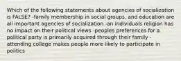 Which of the following statements about agencies of socialization is FALSE? -family membership in social groups, and education are all important agencies of socialization -an individuals religion has no impact on their political views -peoples preferences for a political party is primarily acquired through their family -attending college makes people more likely to participate in politics