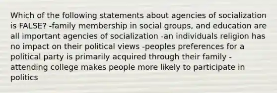 Which of the following statements about agencies of socialization is FALSE? -family membership in social groups, and education are all important agencies of socialization -an individuals religion has no impact on their political views -peoples preferences for a political party is primarily acquired through their family -attending college makes people more likely to participate in politics