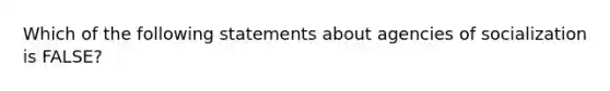 Which of the following statements about agencies of socialization is FALSE?