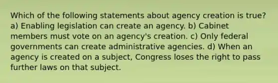 Which of the following statements about agency creation is true? a) Enabling legislation can create an agency. b) Cabinet members must vote on an agency's creation. c) Only federal governments can create administrative agencies. d) When an agency is created on a subject, Congress loses the right to pass further laws on that subject.