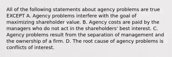 All of the following statements about agency problems are true EXCEPT A. Agency problems interfere with the goal of maximizing shareholder value. B. Agency costs are paid by the managers who do not act in the​ shareholders' best interest. C. Agency problems result from the separation of management and the ownership of a firm. D. The root cause of agency problems is conflicts of interest.