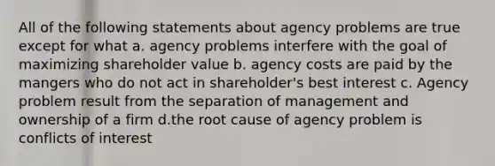 All of the following statements about agency problems are true except for what a. agency problems interfere with the goal of maximizing shareholder value b. agency costs are paid by the mangers who do not act in shareholder's best interest c. Agency problem result from the separation of management and ownership of a firm d.the root cause of agency problem is conflicts of interest