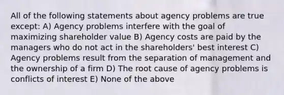 All of the following statements about agency problems are true except: A) Agency problems interfere with the goal of maximizing shareholder value B) Agency costs are paid by the managers who do not act in the shareholders' best interest C) Agency problems result from the separation of management and the ownership of a firm D) The root cause of agency problems is conflicts of interest E) None of the above