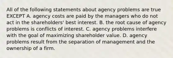 All of the following statements about agency problems are true EXCEPT A. agency costs are paid by the managers who do not act in the​ shareholders' best interest. B. the root cause of agency problems is conflicts of interest. C. agency problems interfere with the goal of maximizing shareholder value. D. agency problems result from the separation of management and the ownership of a firm.