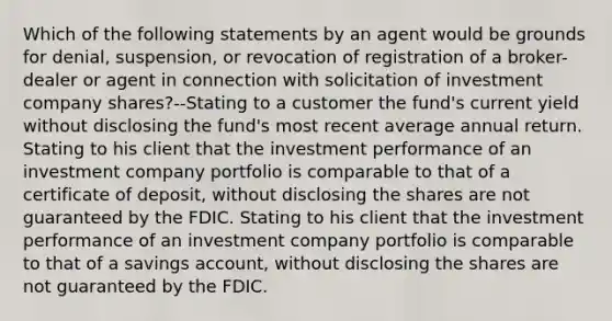 Which of the following statements by an agent would be grounds for denial, suspension, or revocation of registration of a broker-dealer or agent in connection with solicitation of investment company shares?--Stating to a customer the fund's current yield without disclosing the fund's most recent average annual return. Stating to his client that the investment performance of an investment company portfolio is comparable to that of a certificate of deposit, without disclosing the shares are not guaranteed by the FDIC. Stating to his client that the investment performance of an investment company portfolio is comparable to that of a savings account, without disclosing the shares are not guaranteed by the FDIC.