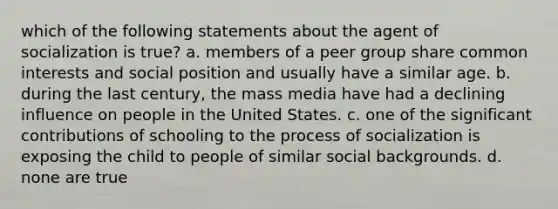 which of the following statements about the agent of socialization is true? a. members of a peer group share common interests and social position and usually have a similar age. b. during the last century, the mass media have had a declining influence on people in the United States. c. one of the significant contributions of schooling to the process of socialization is exposing the child to people of similar social backgrounds. d. none are true