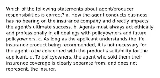 Which of the following statements about agent/producer responsibilities is correct? a. How the agent conducts business has no bearing on the insurance company and directly impacts the agent's ultimate success. b. Agents must always act ethically and professionally in all dealings with policyowners and future policyowners. c. As long as the applicant understands the life insurance product being recommended, it is not necessary for the agent to be concerned with the product's suitability for the applicant. d. To policyowners, the agent who sold them their insurance coverage is clearly separate from, and does not represent, the insurer.