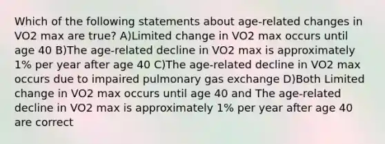 Which of the following statements about age-related changes in VO2 max are true? A)Limited change in VO2 max occurs until age 40 B)The age-related decline in VO2 max is approximately 1% per year after age 40 C)The age-related decline in VO2 max occurs due to impaired pulmonary gas exchange D)Both Limited change in VO2 max occurs until age 40 and The age-related decline in VO2 max is approximately 1% per year after age 40 are correct