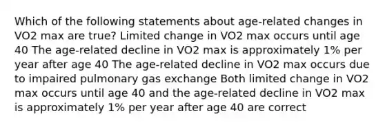 Which of the following statements about age-related changes in VO2 max are true? Limited change in VO2 max occurs until age 40 The age-related decline in VO2 max is approximately 1% per year after age 40 The age-related decline in VO2 max occurs due to impaired pulmonary <a href='https://www.questionai.com/knowledge/kU8LNOksTA-gas-exchange' class='anchor-knowledge'>gas exchange</a> Both limited change in VO2 max occurs until age 40 and the age-related decline in VO2 max is approximately 1% per year after age 40 are correct