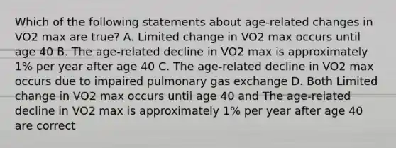 Which of the following statements about age-related changes in VO2 max are true? A. Limited change in VO2 max occurs until age 40 B. The age-related decline in VO2 max is approximately 1% per year after age 40 C. The age-related decline in VO2 max occurs due to impaired pulmonary gas exchange D. Both Limited change in VO2 max occurs until age 40 and The age-related decline in VO2 max is approximately 1% per year after age 40 are correct